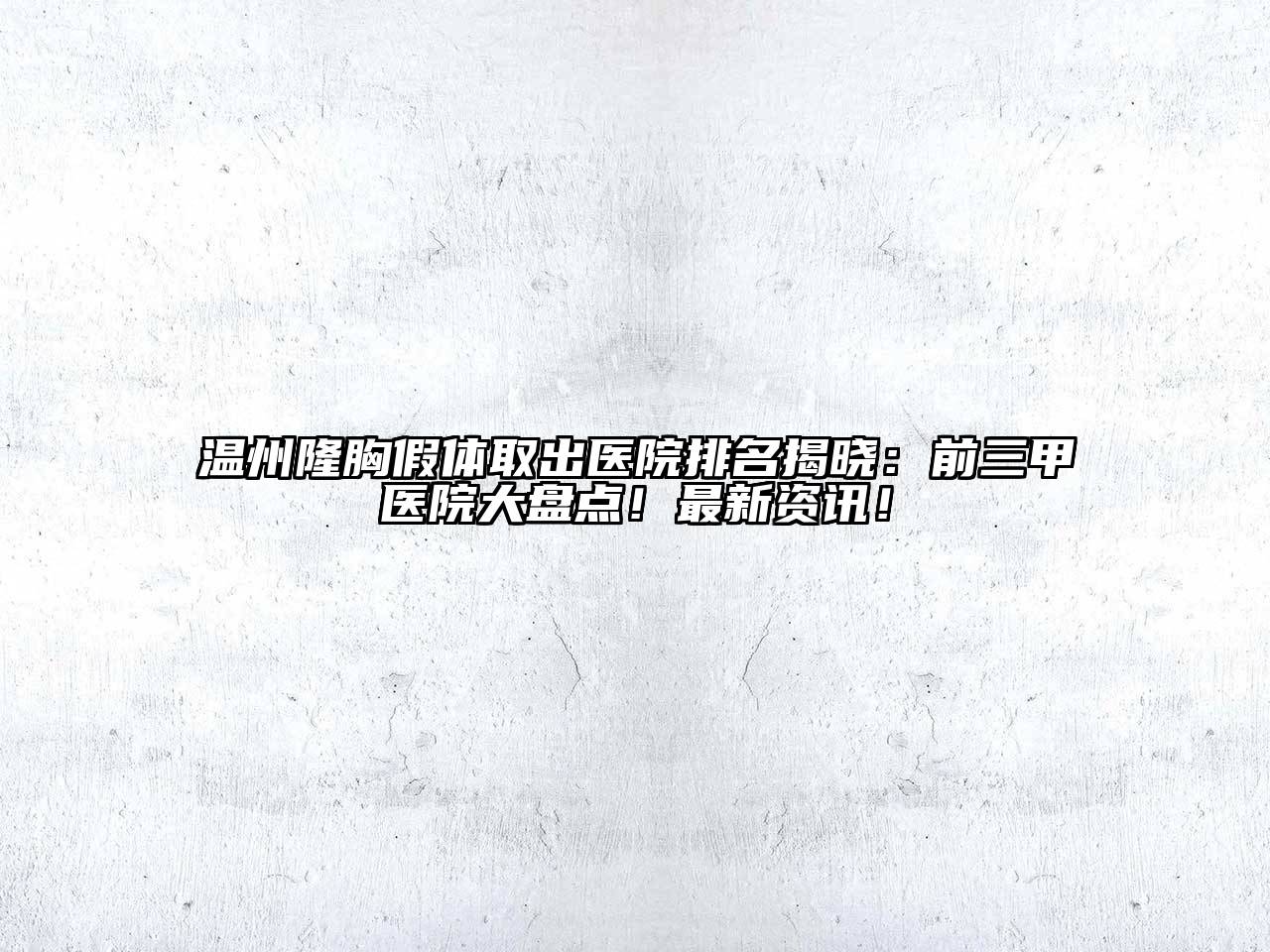 温州隆胸假体取出医院排名揭晓：前三甲医院大盘点！最新资讯！