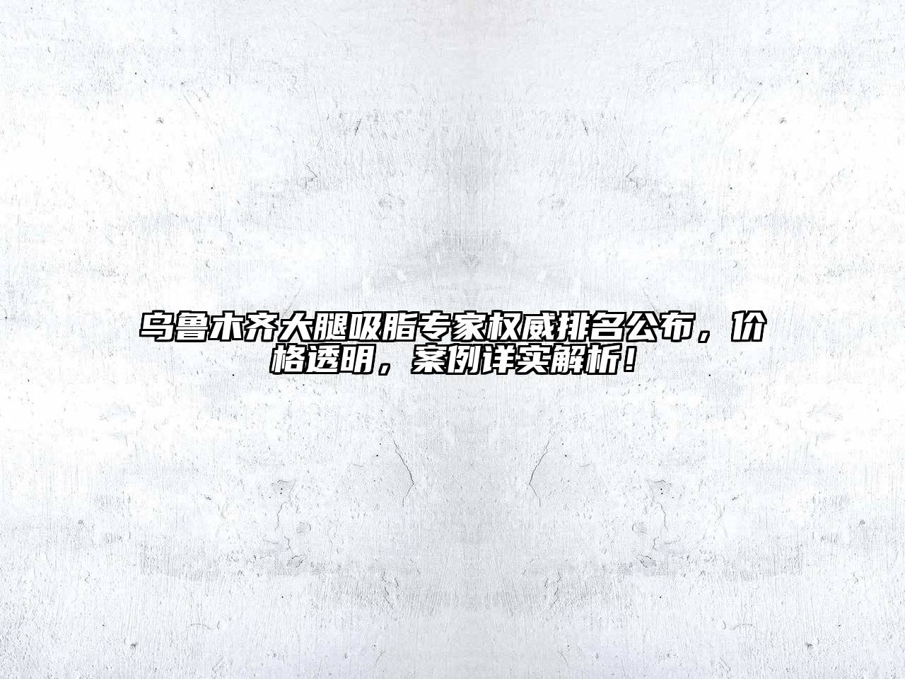 乌鲁木齐大腿吸脂专家权威排名公布，价格透明，案例详实解析！