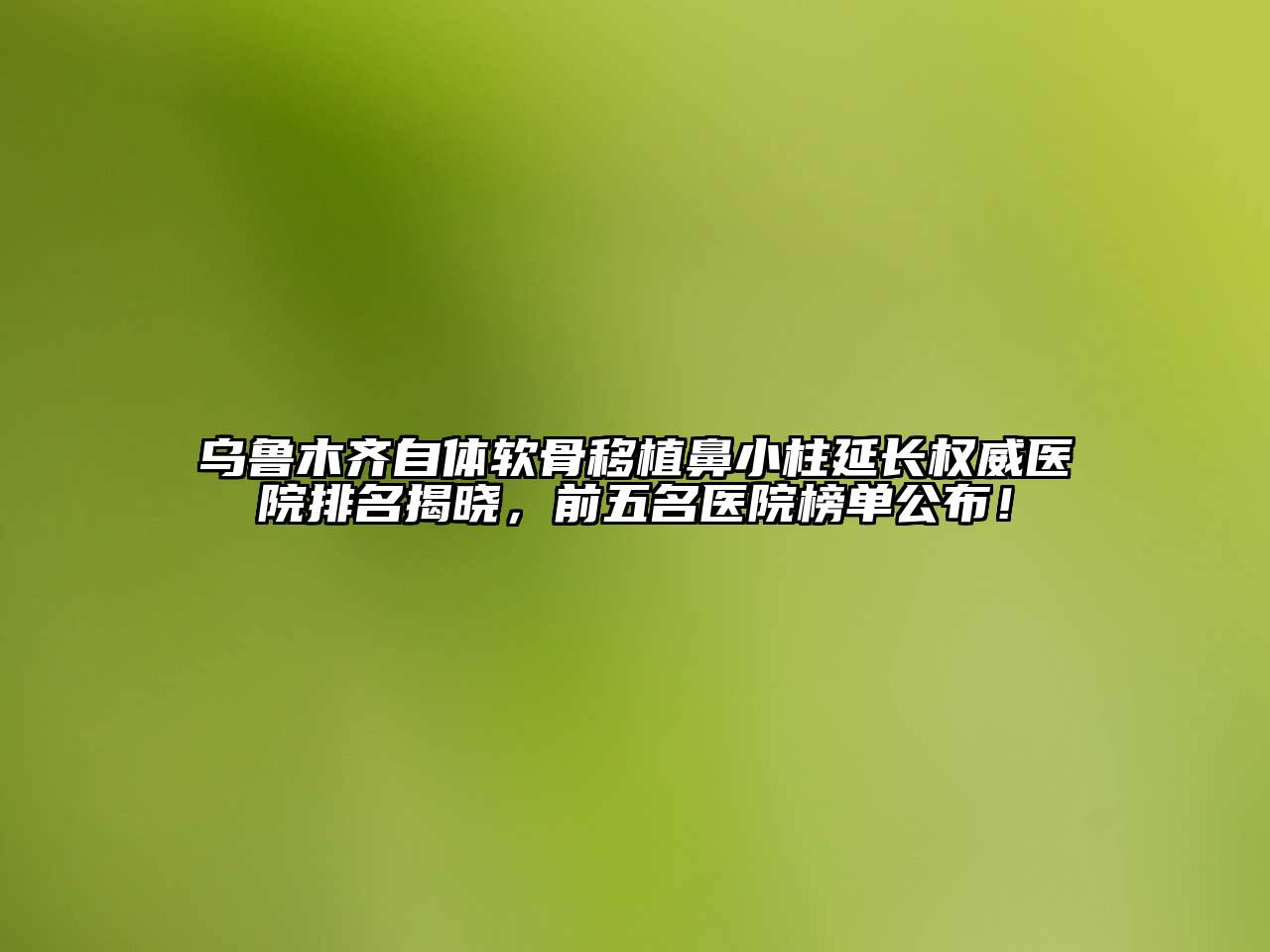 乌鲁木齐自体软骨移植鼻小柱延长权威医院排名揭晓，前五名医院榜单公布！