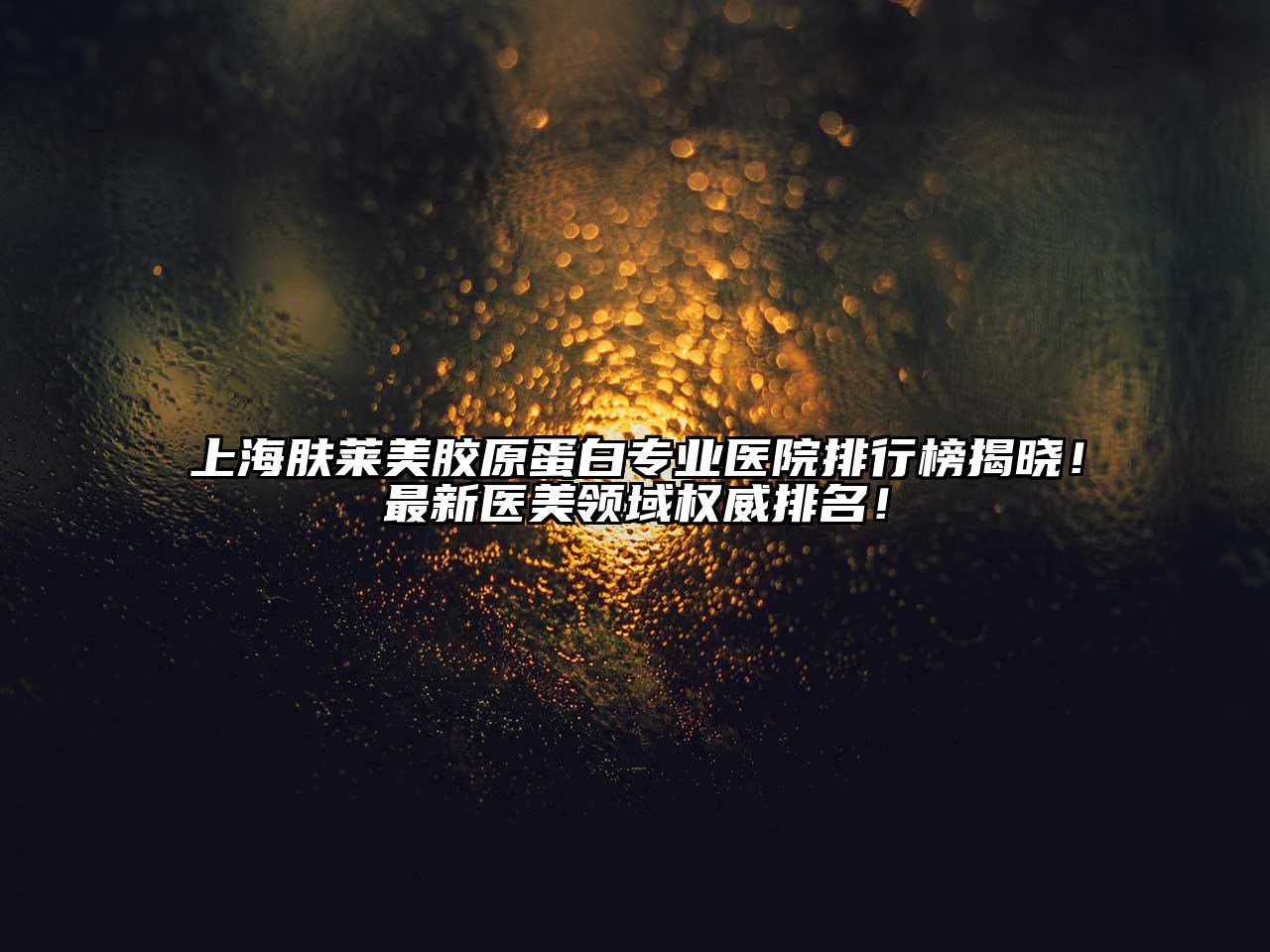 上海肤莱美胶原蛋白专业医院排行榜揭晓！最新医美领域权威排名！
