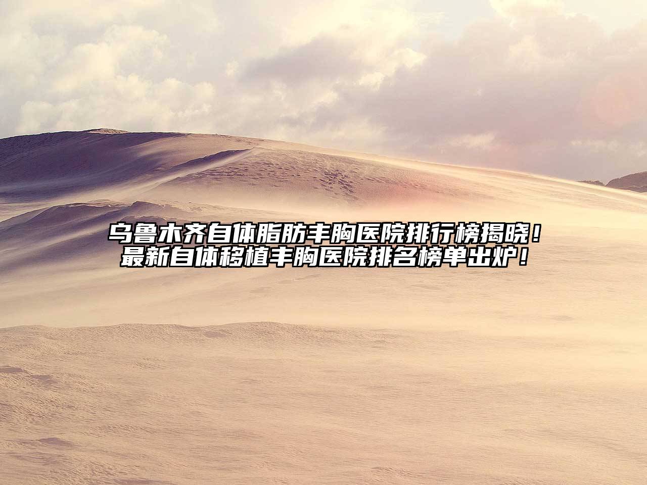 乌鲁木齐自体脂肪丰胸医院排行榜揭晓！最新自体移植丰胸医院排名榜单出炉！