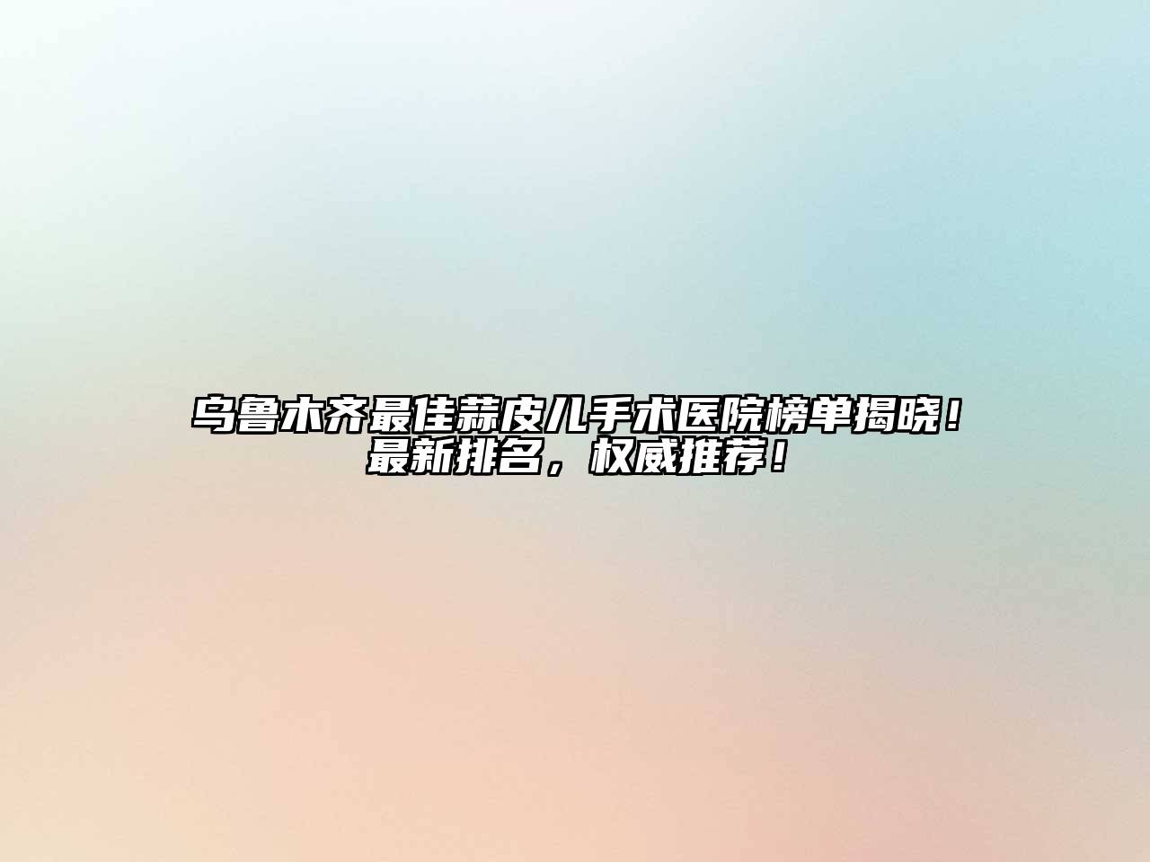 乌鲁木齐最佳蒜皮儿手术医院榜单揭晓！最新排名，权威推荐！